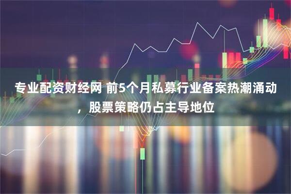 专业配资财经网 前5个月私募行业备案热潮涌动，股票策略仍占主导地位