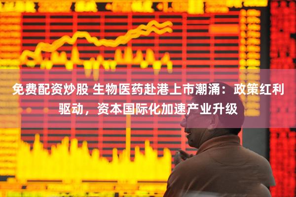 免费配资炒股 生物医药赴港上市潮涌：政策红利驱动，资本国际化加速产业升级