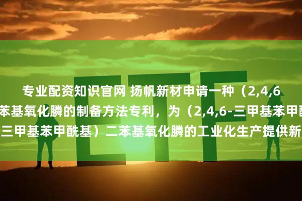 专业配资知识官网 扬帆新材申请一种（2,4,6-三甲基苯甲酰基）二苯基氧化膦的制备方法专利，为（2,4,6-三甲基苯甲酰基）二苯基氧化膦的工业化生产提供新的解决方案