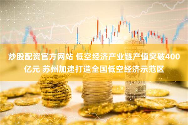 炒股配资官方网站 低空经济产业链产值突破400亿元 苏州加速打造全国低空经济示范区