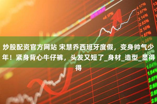 炒股配资官方网站 宋慧乔西班牙度假，变身帅气少年！紧身背心牛仔裤，头发又短了_身材_造型_显得