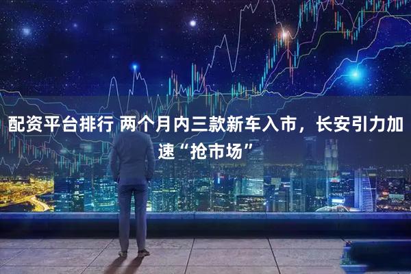 配资平台排行 两个月内三款新车入市，长安引力加速“抢市场”