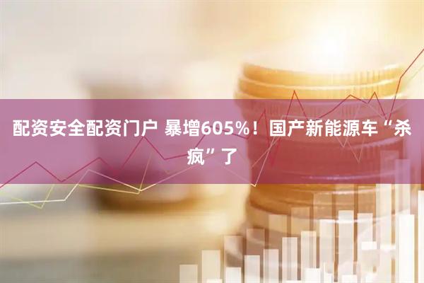 配资安全配资门户 暴增605%！国产新能源车“杀疯”了