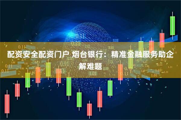 配资安全配资门户 烟台银行：精准金融服务助企解难题