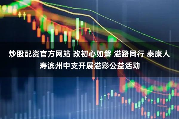 炒股配资官方网站 改初心如磐 溢路同行 泰康人寿滨州中支开展溢彩公益活动