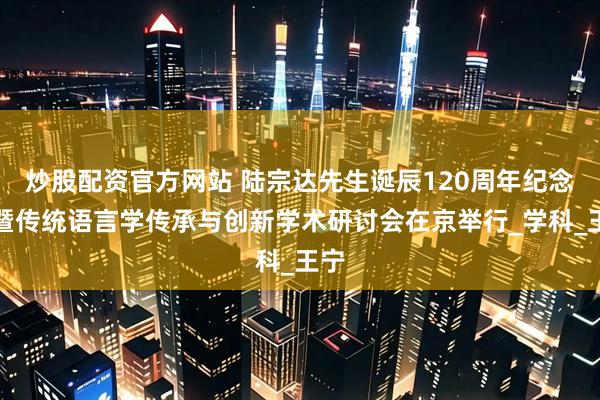 炒股配资官方网站 陆宗达先生诞辰120周年纪念会暨传统语言学传承与创新学术研讨会在京举行_学科_王宁