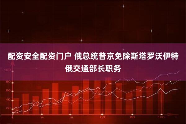 配资安全配资门户 俄总统普京免除斯塔罗沃伊特俄交通部长职务