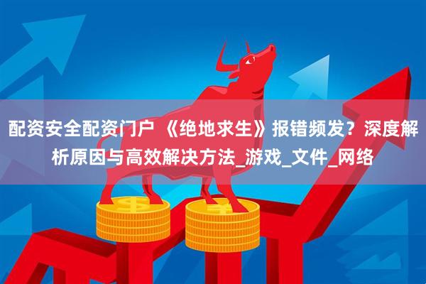 配资安全配资门户 《绝地求生》报错频发？深度解析原因与高效解决方法_游戏_文件_网络