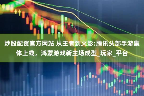 炒股配资官方网站 从王者到火影:腾讯头部手游集体上线，鸿蒙游戏新主场成型_玩家_平台