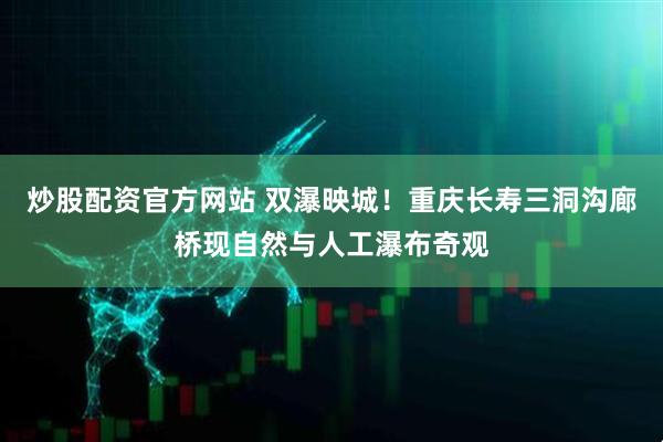 炒股配资官方网站 双瀑映城！重庆长寿三洞沟廊桥现自然与人工瀑布奇观