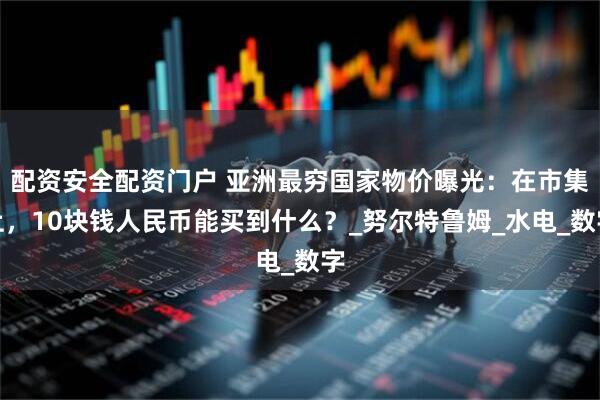 配资安全配资门户 亚洲最穷国家物价曝光：在市集上，10块钱人民币能买到什么？_努尔特鲁姆_水电_数字