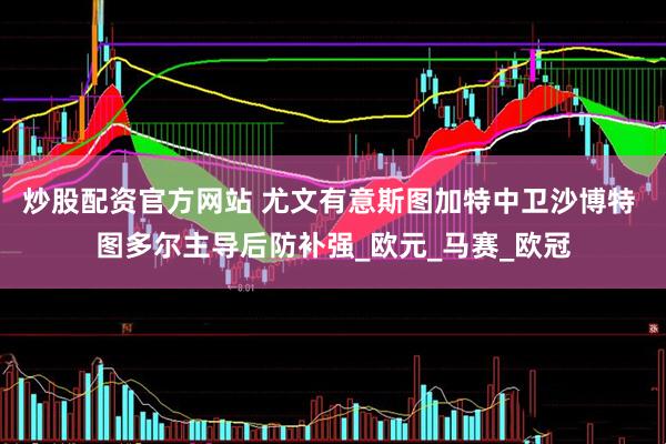 炒股配资官方网站 尤文有意斯图加特中卫沙博特 图多尔主导后防补强_欧元_马赛_欧冠