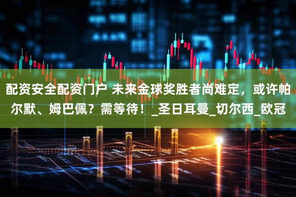 配资安全配资门户 未来金球奖胜者尚难定，或许帕尔默、姆巴佩？需等待！_圣日耳曼_切尔西_欧冠