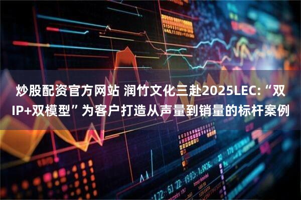 炒股配资官方网站 润竹文化三赴2025LEC:“双IP+双模型”为客户打造从声量到销量的标杆案例