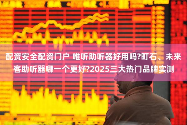 配资安全配资门户 唯听助听器好用吗?町石、未来客助听器哪一个更好?2025三大热门品牌实测