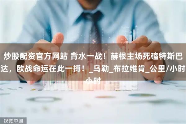 炒股配资官方网站 背水一战！赫根主场死磕特斯巴达，欧战命运在此一搏！_乌勒_布拉维肯_公里/小时