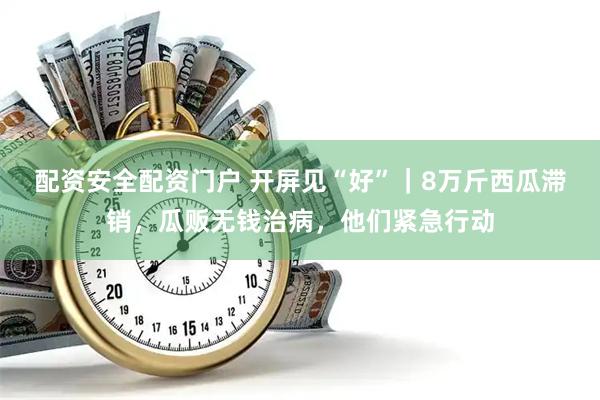 配资安全配资门户 开屏见“好”｜8万斤西瓜滞销，瓜贩无钱治病，他们紧急行动