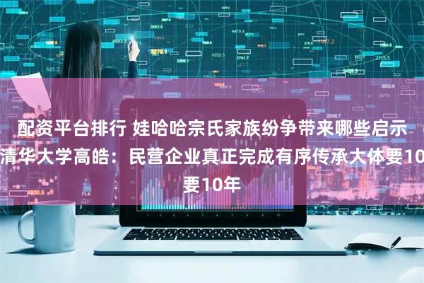 配资平台排行 娃哈哈宗氏家族纷争带来哪些启示？清华大学高皓：民营企业真正完成有序传承大体要10年