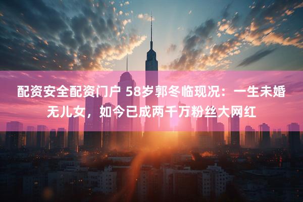 配资安全配资门户 58岁郭冬临现况：一生未婚无儿女，如今已成两千万粉丝大网红