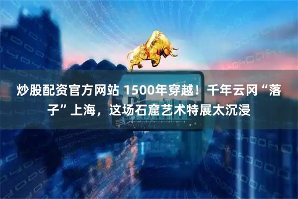 炒股配资官方网站 1500年穿越！千年云冈“落子”上海，这场石窟艺术特展太沉浸