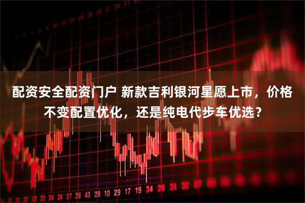 配资安全配资门户 新款吉利银河星愿上市，价格不变配置优化，还是纯电代步车优选？