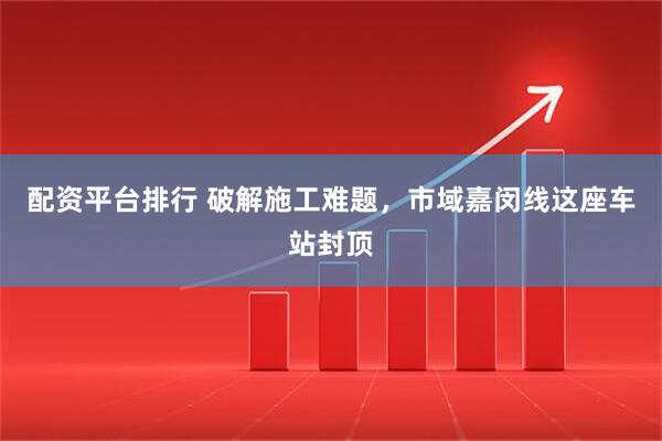 配资平台排行 破解施工难题，市域嘉闵线这座车站封顶