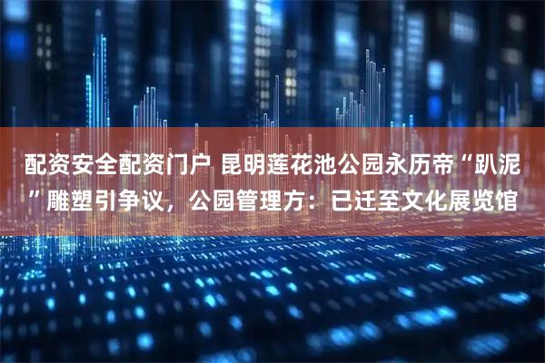 配资安全配资门户 昆明莲花池公园永历帝“趴泥”雕塑引争议，公园管理方：已迁至文化展览馆