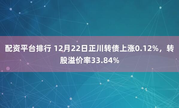配资平台排行 12月22日正川转债上涨0.12%，转股溢价率33.84%