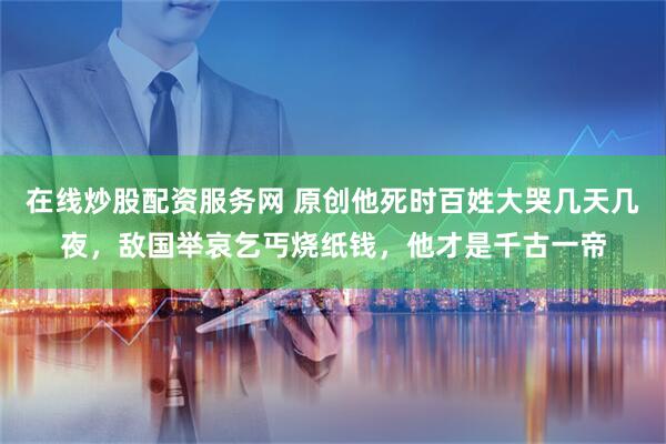 在线炒股配资服务网 原创他死时百姓大哭几天几夜，敌国举哀乞丐烧纸钱，他才是千古一帝