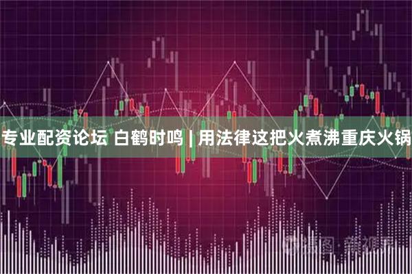 专业配资论坛 白鹤时鸣 | 用法律这把火煮沸重庆火锅