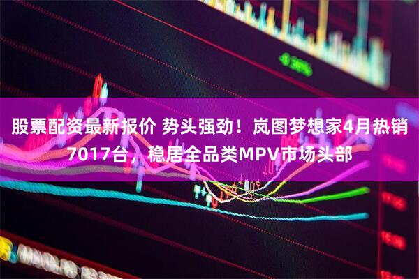 股票配资最新报价 势头强劲！岚图梦想家4月热销7017台，稳居全品类MPV市场头部
