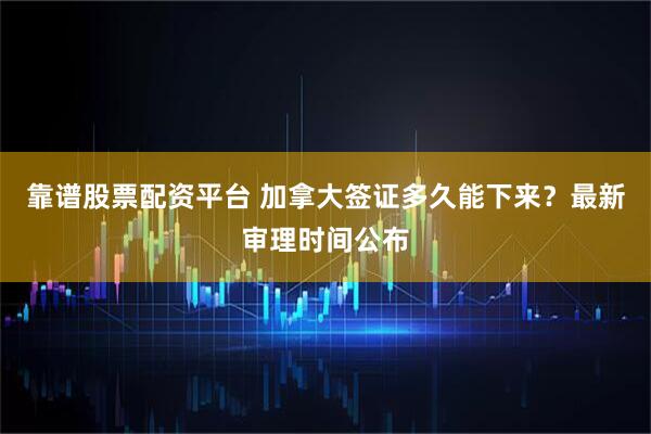 靠谱股票配资平台 加拿大签证多久能下来?最新审理时间公布