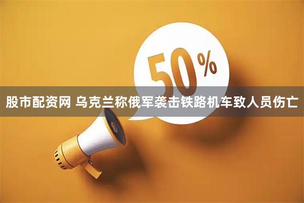 股市配资网 乌克兰称俄军袭击铁路机车致人员伤亡