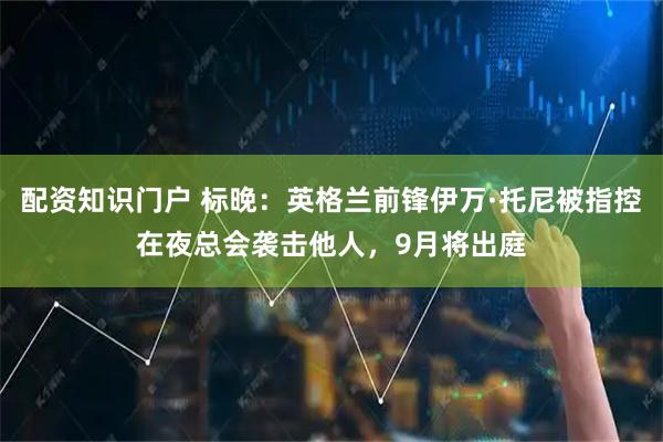配资知识门户 标晚：英格兰前锋伊万·托尼被指控在夜总会袭击他人，9月将出庭