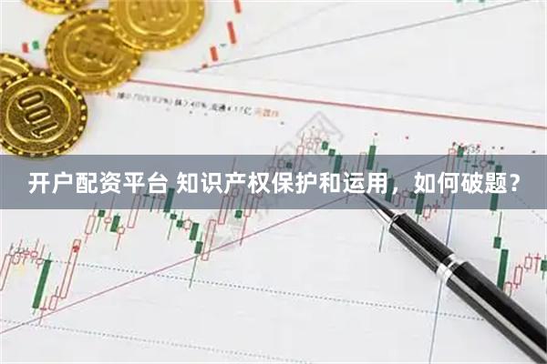 开户配资平台 知识产权保护和运用，如何破题？