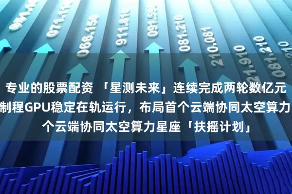 专业的股票配资 「星测未来」连续完成两轮数亿元融资：37张先进制程GPU稳定在轨运行，布局首个云端协同太空算力星座「扶摇计划」