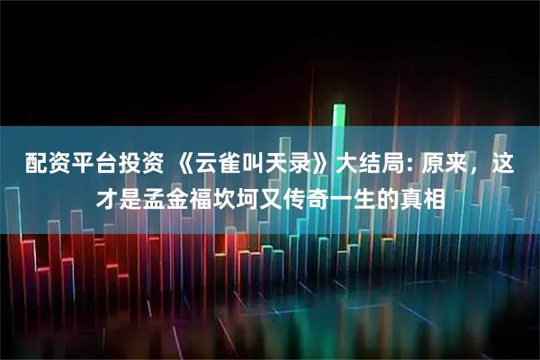 配资平台投资 《云雀叫天录》大结局: 原来，这才是孟金福坎坷又传奇一生的真相