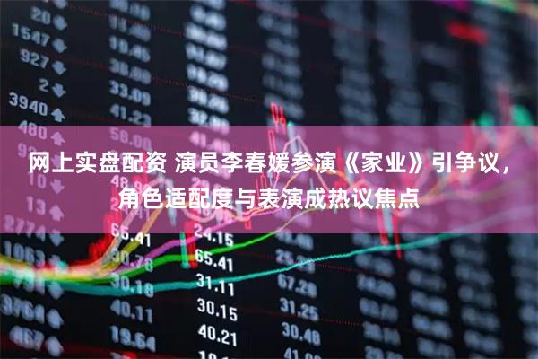网上实盘配资 演员李春媛参演《家业》引争议，角色适配度与表演成热议焦点