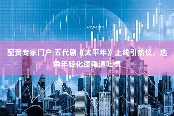 配资专家门户 五代剧《太平年》上线引热议，选角年轻化逻辑遭吐槽